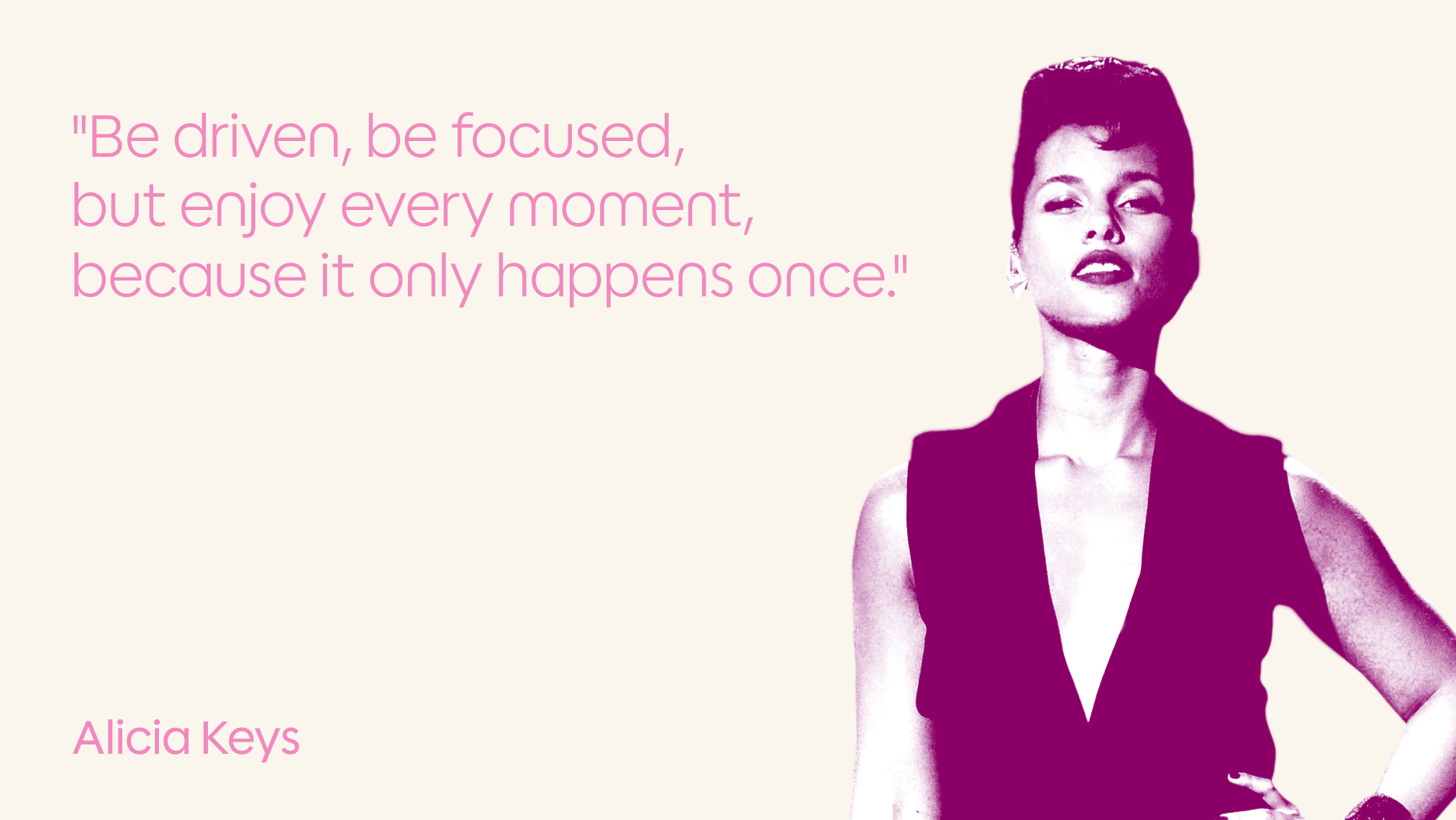 A stylized image of a woman in a sleeveless top with a confident pose, accompanied by a pink quote that reads, "Be driven, be focused, but enjoy every moment, because it only happens once." The name "Alicia Keys" appears in the lower left corner.